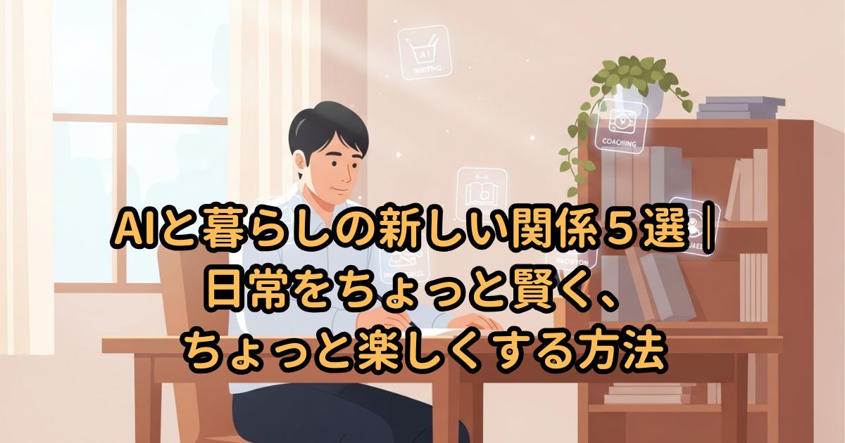 AIと暮らしの新しい関係5選|日常をちょっと賢く、ちょっと楽しくする方法
